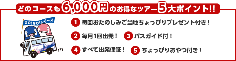 どのコースも6,000円のお得なツアー5大ポイント!!1.毎回おたのしみご当地ちょっぴりプレゼント付き！2.毎月1回出発！3.どんどん参加！お得な割引スタンプカード発行！4.すべて出発保証！5.ちょっぴりおやつ付き！