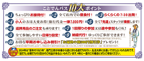 ことでんバスの10大ポイント 1.ちょっぴりお接待付！2.全て店内での昼食付き！3.らくらくの7:30出発！4.小人（小・中学生）の方は大変お得！5.旅行代金一律5,000円！6.巡拝用品のご注文も承ります！7.1回限りの参加又は途中参加もOK！8.全て参加しやすい日帰り設定！9.納経代行！ゆっくりご参拝できます！10.お得な早期お申し込み割引！！「お遍路の旅割引券」プレゼント！