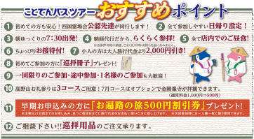 ことでんバスツアーおすすめポイント 1,初めての方も安心！四国霊場会公認先達が同行します！ 2,全て参加しやすい日帰り設定！ 3,朝ゆっくりの7:30出発！ 4,納経代行だから、らくらく参拝！ 5,全て店内でのご昼食！ 6,ちょっぴりお接待付！ 7,小人の方は大人旅行代金より2,000円引き！ 8,初めてご参加の方に「巡礼冊子」プレゼント！ 9,一回限りのご参加・途中参加・1名様のご参加も大歓迎！ 10,高野山お礼参りは3コースご用意！7月コースはオプションで金剛峯寺が参拝できます。（通常料金1,000円→500円） 11,早期お申込みの方に「お遍路の旅500円割引券」プレゼント！※出発前21日前までのお申込み、且つ指定日までに旅行代金をお支払い頂いた方に差し上げます。※次回参加時にお一人様一枚に限り使用できます。 12,ご相談ください！！巡拝用品のご注文承ります。